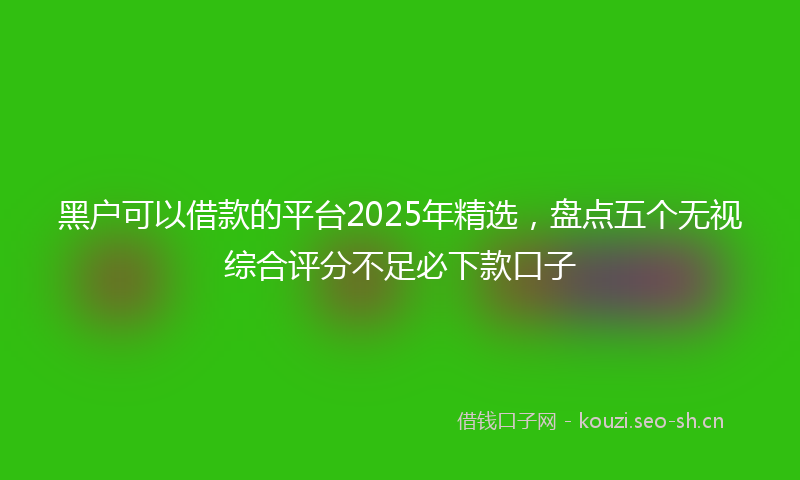 黑户可以借款的平台2025年精选,盘点五个无视综合评分不足必下款口子