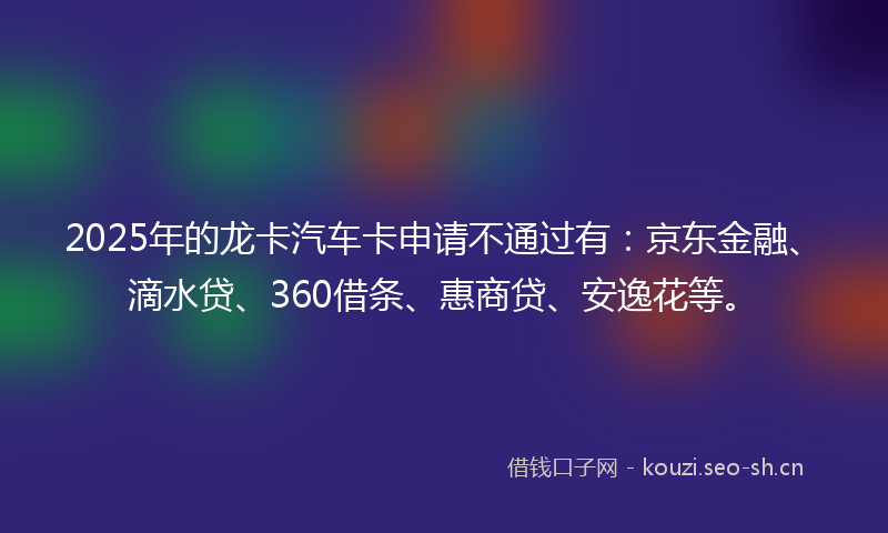 2025年的龙卡汽车卡申请不通过有：京东金融、滴水贷、360借条、惠商贷、安逸花等。