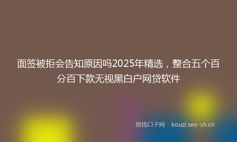 面签被拒会告知原因吗2025年精选，整合五个百分百下款无视黑白户网贷软件