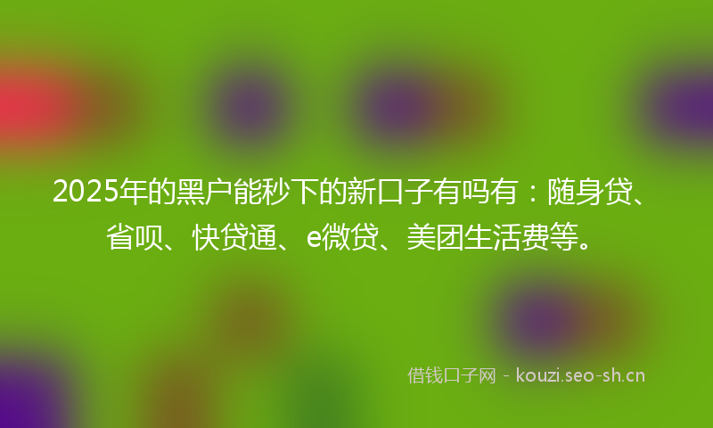 2025年的黑户能秒下的新口子有吗有：随身贷、省呗、快贷通、e微贷、美团生活费等。