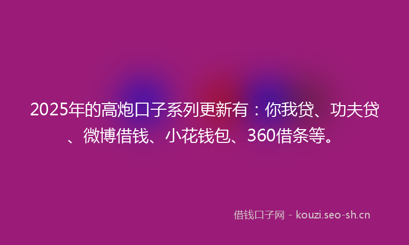 2025年的高炮口子系列更新有：你我贷、功夫贷、微博借钱、小花钱包、360借条等。