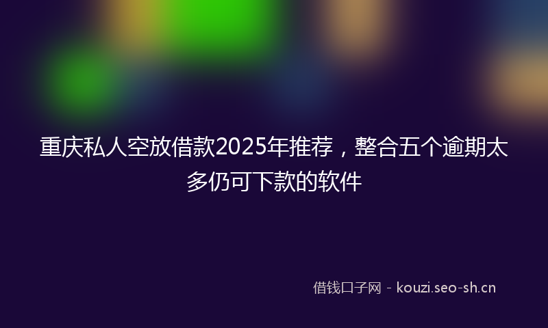 重庆私人空放借款2025年推荐，整合五个逾期太多仍可下款的软件
