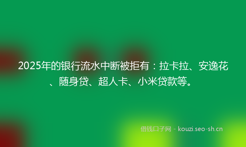2025年的银行流水中断被拒有：拉卡拉、安逸花、随身贷、超人卡、小米贷款等。