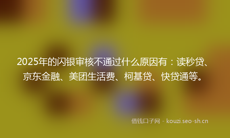 2025年的闪银审核不通过什么原因有：读秒贷、京东金融、美团生活费、柯基贷、快贷通等。