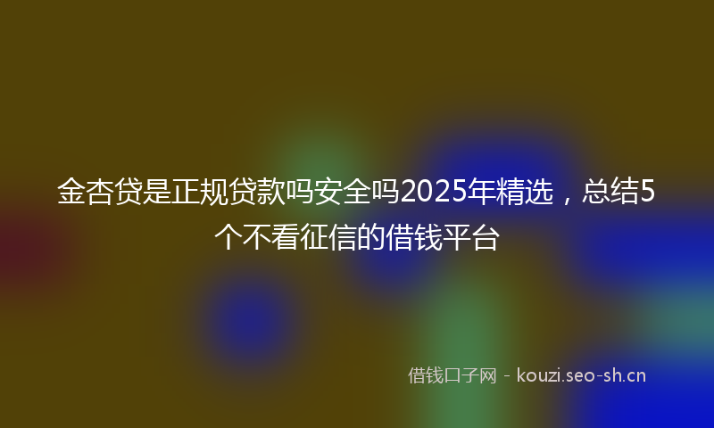 金杏贷是正规贷款吗安全吗2025年精选，总结5个不看征信的借钱平台