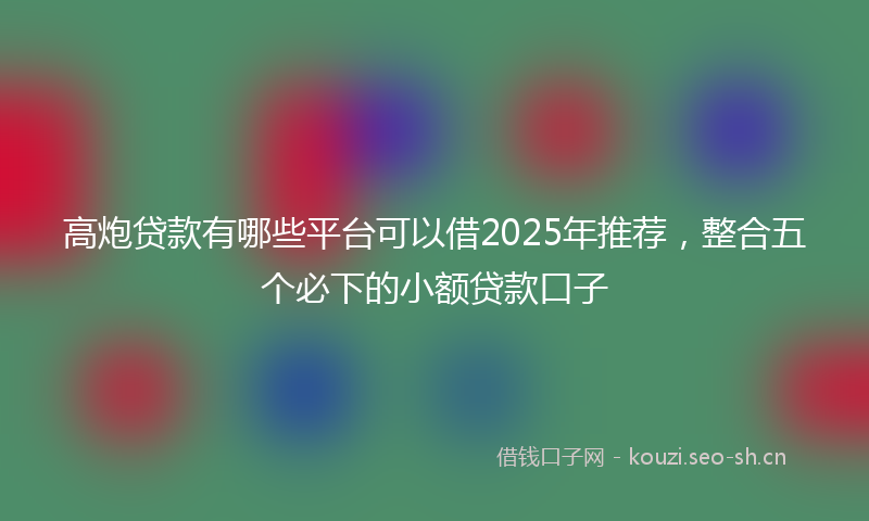 高炮贷款有哪些平台可以借2025年推荐,整合五个必下的小额贷款口子