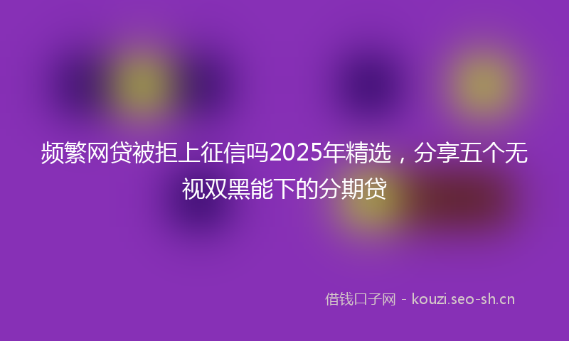 频繁网贷被拒上征信吗2025年精选，分享五个无视双黑能下的分期贷