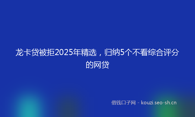 龙卡贷被拒2025年精选，归纳5个不看综合评分的网贷