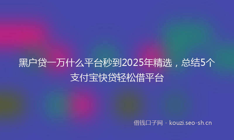 黑户贷一万什么平台秒到2025年精选，总结5个支付宝快贷轻松借平台
