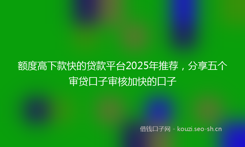 额度高下款快的贷款平台2025年推荐，分享五个审贷口子审核加快的口子