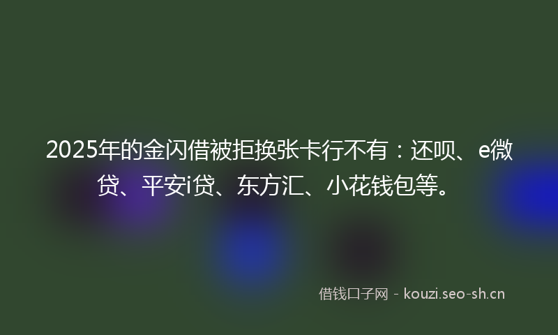 2025年的金闪借被拒换张卡行不有：还呗、e微贷、平安i贷、东方汇、小花钱包等。