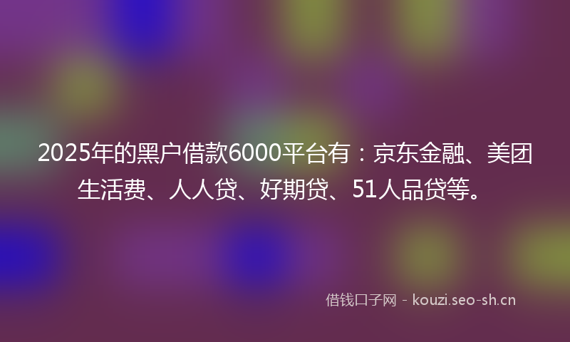 2025年的黑户借款6000平台有：京东金融、美团生活费、人人贷、好期贷、51人品贷等。