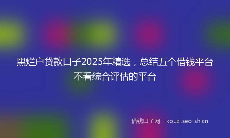 黑烂户贷款口子2025年精选，总结五个借钱平台不看综合评估的平台