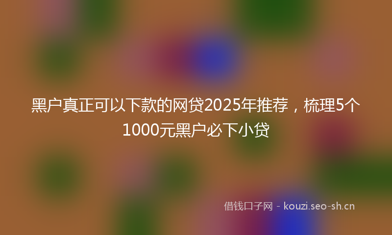 黑户真正可以下款的网贷2025年推荐，梳理5个1000元黑户必下小贷