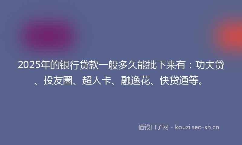 2025年的银行贷款一般多久能批下来有:功夫贷、投友圈、超人卡、融逸花、快贷通等。