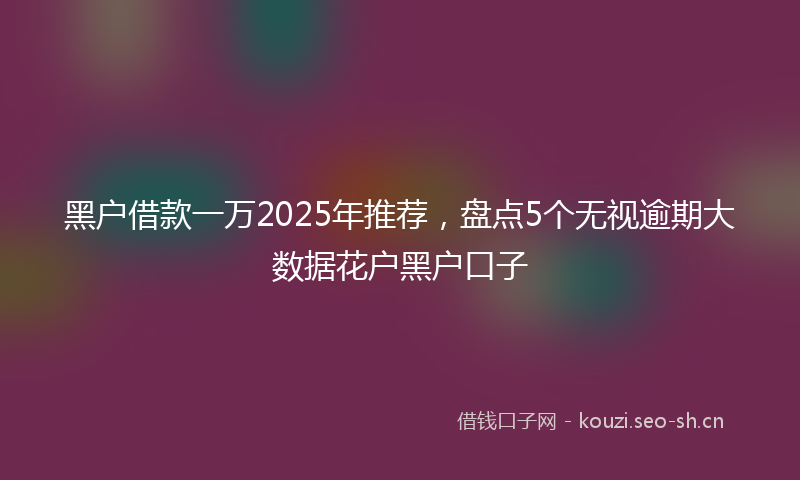 黑户借款一万2025年推荐，盘点5个无视逾期大数据花户黑户口子