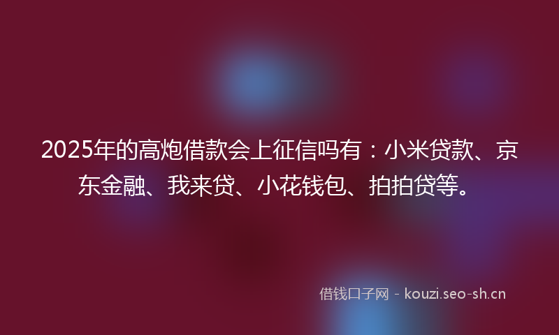 2025年的高炮借款会上征信吗有：小米贷款、京东金融、我来贷、小花钱包、拍拍贷等。