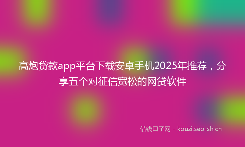 高炮贷款app平台下载安卓手机2025年推荐，分享五个对征信宽松的网贷软件