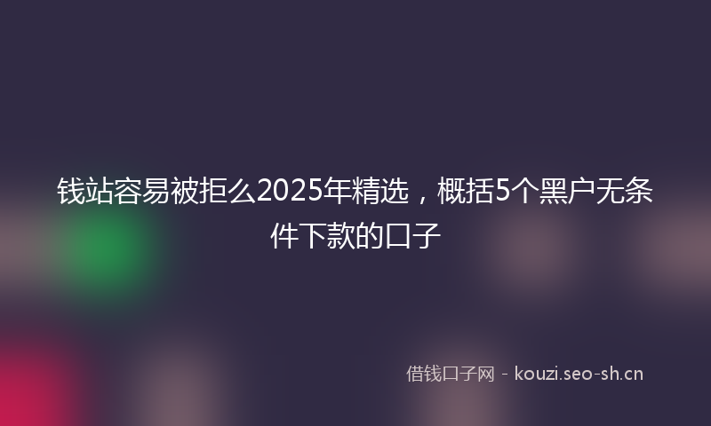 钱站容易被拒么2025年精选，概括5个黑户无条件下款的口子