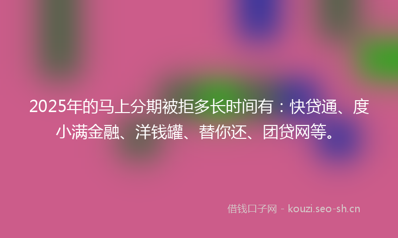 2025年的马上分期被拒多长时间有：快贷通、度小满金融、洋钱罐、替你还、团贷网等。