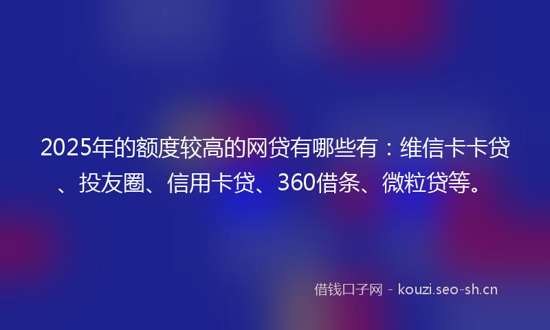 2025年的额度较高的网贷有哪些有：维信卡卡贷、投友圈、信用卡贷、360借条、微粒贷等。