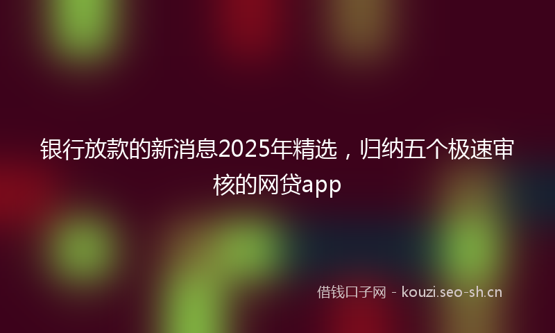 银行放款的新消息2025年精选，归纳五个极速审核的网贷app