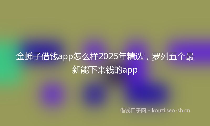 金蝉子借钱app怎么样2025年精选，罗列五个最新能下来钱的app
