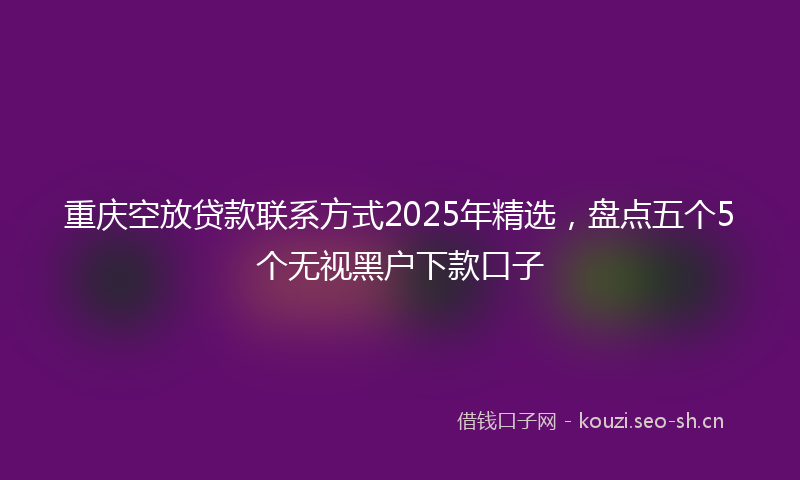 重庆空放贷款联系方式2025年精选，盘点五个5个无视黑户下款口子