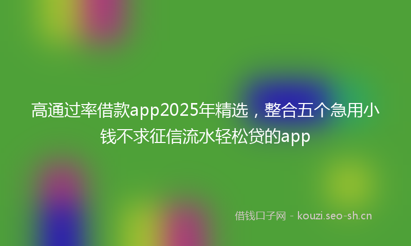 高通过率借款app2025年精选，整合五个急用小钱不求征信流水轻松贷的app