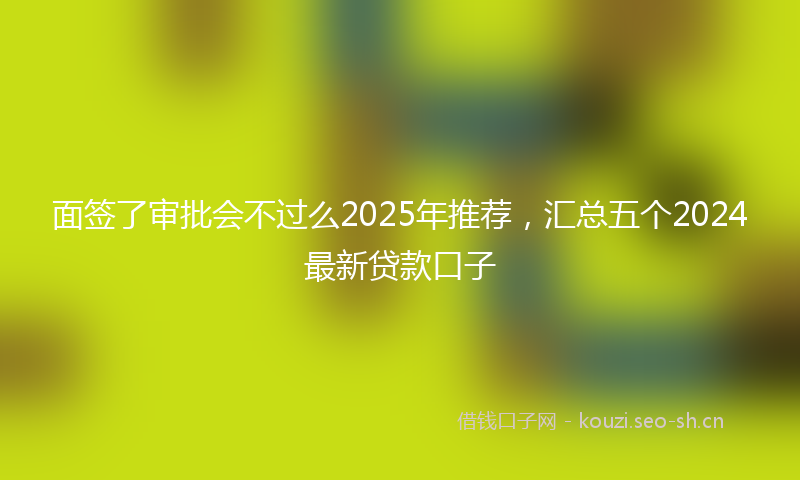 面签了审批会不过么2025年推荐，汇总五个2024最新贷款口子