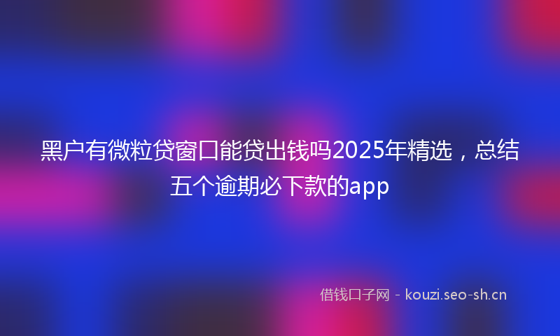 黑户有微粒贷窗口能贷出钱吗2025年精选,总结五个逾期必下款的app