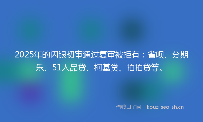 2025年的闪银初审通过复审被拒有：省呗、分期乐、51人品贷、柯基贷、拍拍贷等。