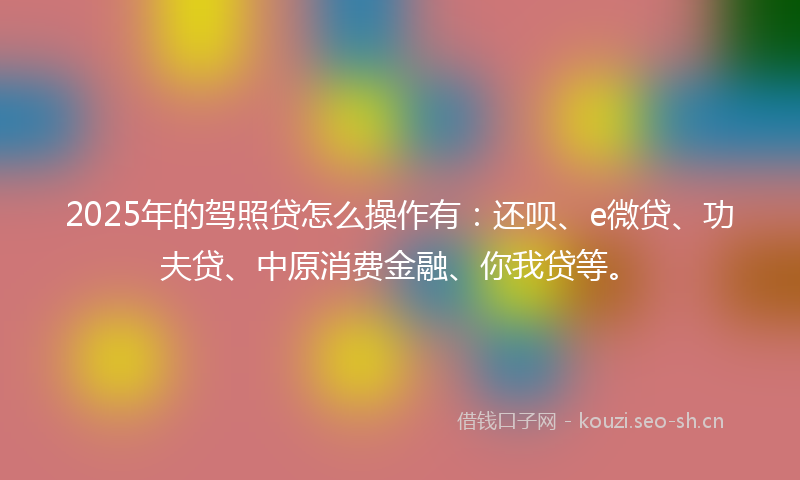 2025年的驾照贷怎么操作有：还呗、e微贷、功夫贷、中原消费金融、你我贷等。