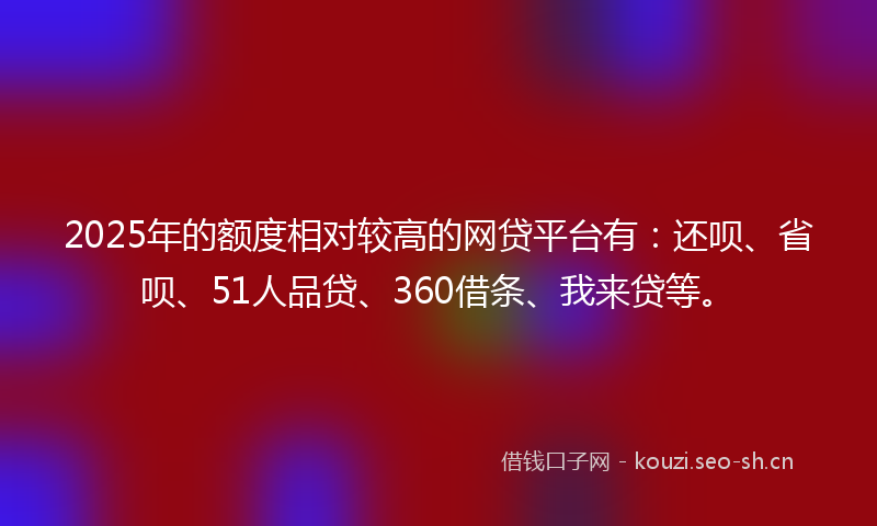 2025年的额度相对较高的网贷平台有：还呗、省呗、51人品贷、360借条、我来贷等。