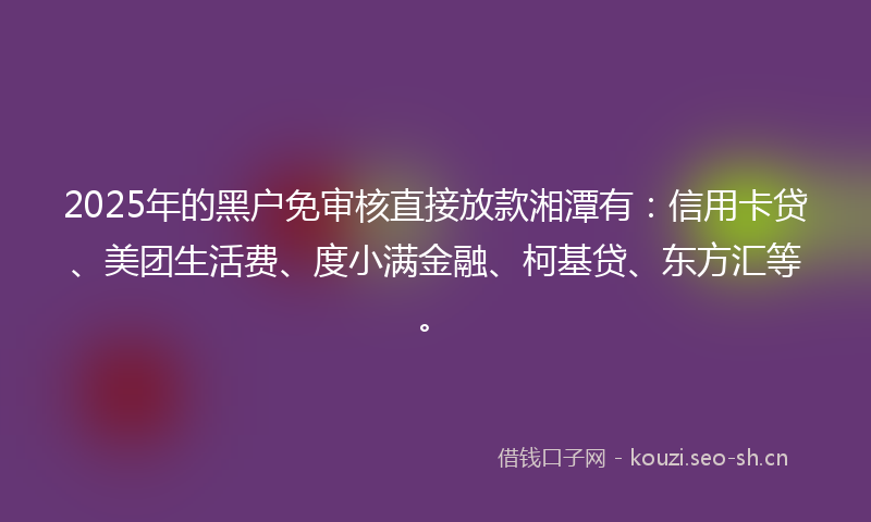 2025年的黑户免审核直接放款湘潭有：信用卡贷、美团生活费、度小满金融、柯基贷、东方汇等。