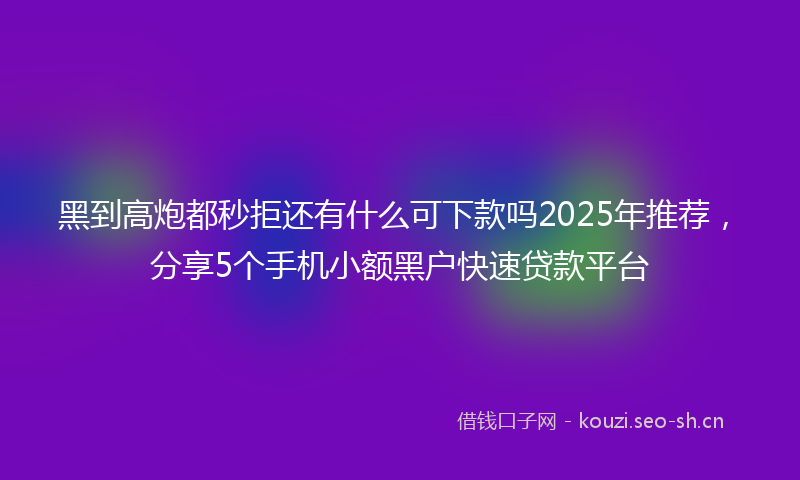 黑到高炮都秒拒还有什么可下款吗2025年推荐，分享5个手机小额黑户快速贷款平台