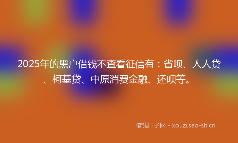 2025年的黑户借钱不查看征信有:省呗、人人贷、柯基贷、中原消费金融、还呗等。