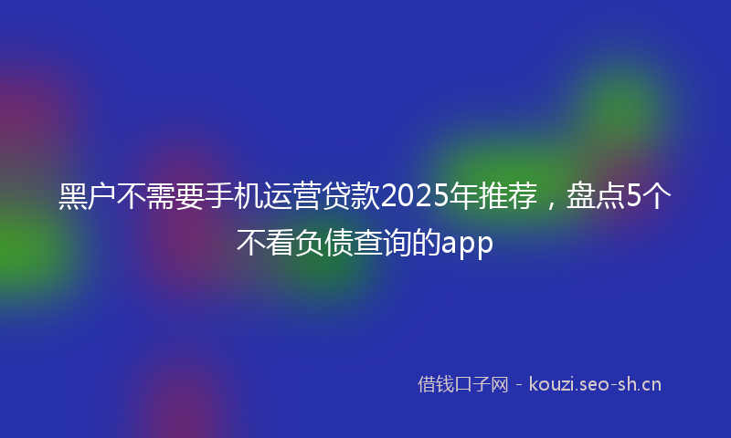 黑户不需要手机运营贷款2025年推荐，盘点5个不看负债查询的app