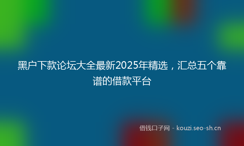 黑户下款论坛大全最新2025年精选，汇总五个靠谱的借款平台