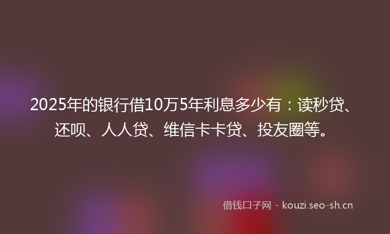 2025年的银行借10万5年利息多少有：读秒贷、还呗、人人贷、维信卡卡贷、投友圈等。