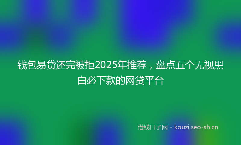 钱包易贷还完被拒2025年推荐，盘点五个无视黑白必下款的网贷平台