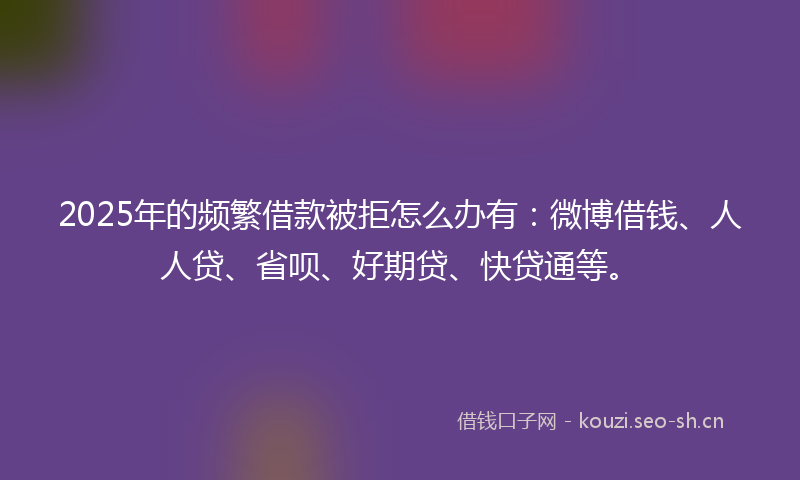 2025年的频繁借款被拒怎么办有：微博借钱、人人贷、省呗、好期贷、快贷通等。