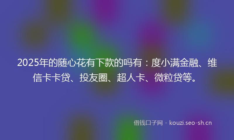 2025年的随心花有下款的吗有:度小满金融、维信卡卡贷、投友圈、超人卡、微粒贷等。