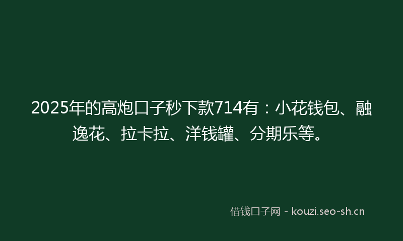 2025年的高炮口子秒下款714有：小花钱包、融逸花、拉卡拉、洋钱罐、分期乐等。