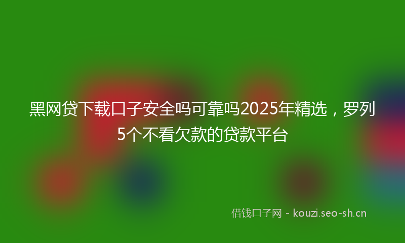 黑网贷下载口子安全吗可靠吗2025年精选，罗列5个不看欠款的贷款平台