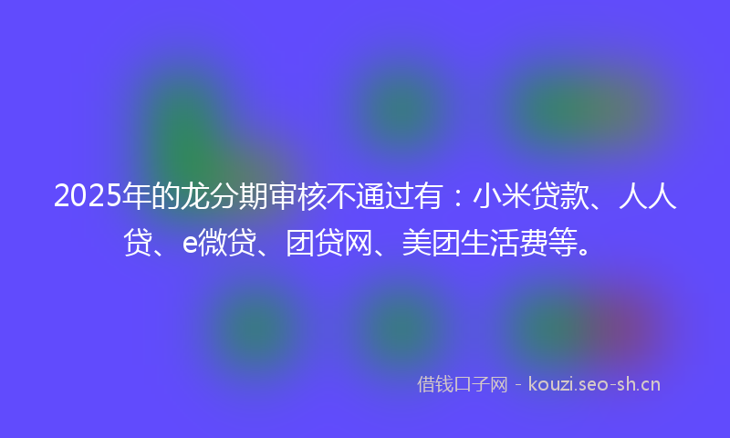 2025年的龙分期审核不通过有：小米贷款、人人贷、e微贷、团贷网、美团生活费等。