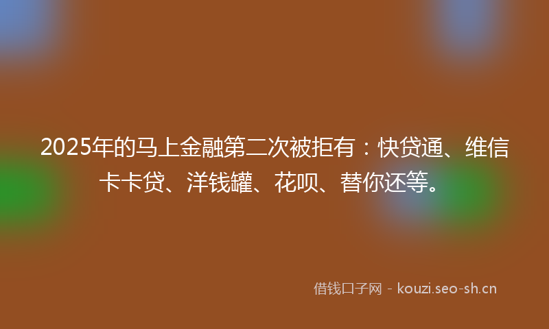 2025年的马上金融第二次被拒有：快贷通、维信卡卡贷、洋钱罐、花呗、替你还等。