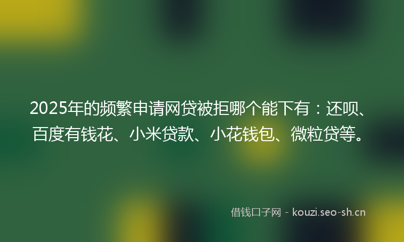 2025年的频繁申请网贷被拒哪个能下有：还呗、百度有钱花、小米贷款、小花钱包、微粒贷等。