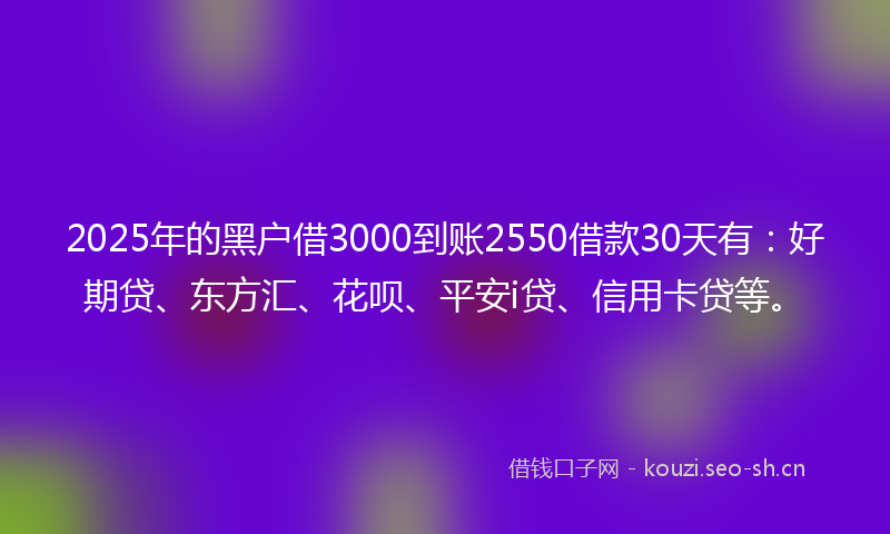 2025年的黑户借3000到账2550借款30天有：好期贷、东方汇、花呗、平安i贷、信用卡贷等。