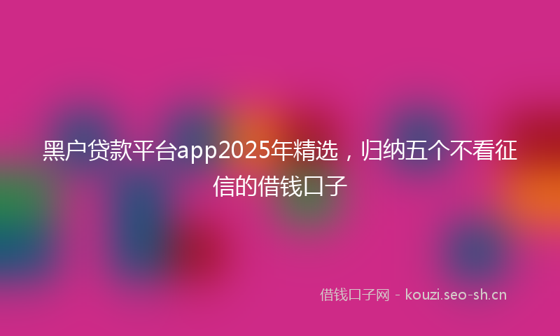 黑户贷款平台app2025年精选，归纳五个不看征信的借钱口子